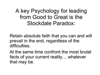 A key Psychology for leading from Good to Great is the Stockdale Paradox: Retain absolute faith that you can and will prevail in the end, regardless of the difficulties.  At the same time confront the most brutal facts of your current reality… whatever that may be. 