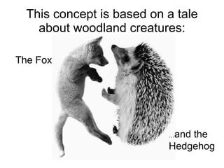 This concept is based on a tale about woodland creatures: The Fox … and the  Hedgehog 
