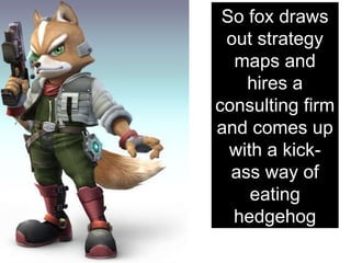 So fox draws out strategy maps and hires a consulting firm and comes up with a kick-ass way of eating hedgehog 
