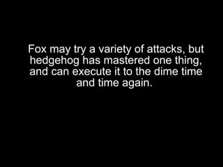 Fox may try a variety of attacks, but hedgehog has mastered one thing, and can execute it to the dime time and time again.  