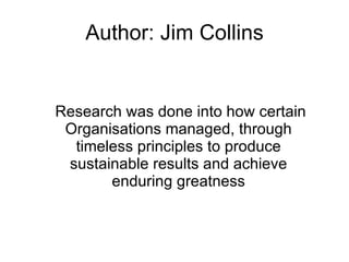 Author: Jim Collins Research was done into how certain Organisations managed, through timeless principles to produce sustainable results and achieve enduring greatness 