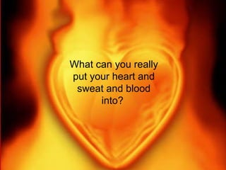 What can you really put your heart and sweat and blood into?  