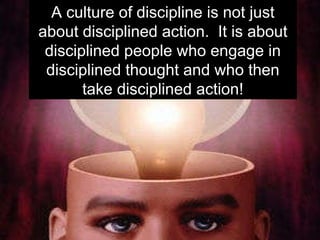 A culture of discipline is not just about disciplined action.  It is about disciplined people who engage in disciplined thought and who then take disciplined action! 