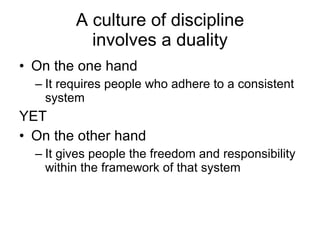 A culture of discipline  involves a duality On the one hand It requires people who adhere to a consistent system YET On the other hand It gives people the freedom and responsibility within the framework of that system 