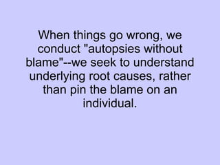 When things go wrong, we conduct "autopsies without blame"--we seek to understand underlying root causes, rather than pin the blame on an individual. 