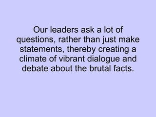 Our leaders ask a lot of questions, rather than just make statements, thereby creating a climate of vibrant dialogue and debate about the brutal facts. 