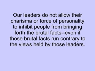 Our leaders do not allow their charisma or force of personality to inhibit people from bringing forth the brutal facts--even if those brutal facts run contrary to the views held by those leaders. 