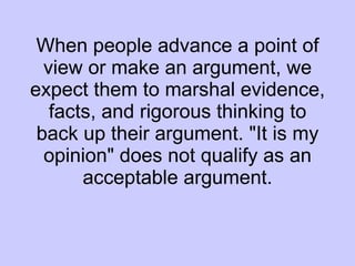 When people advance a point of view or make an argument, we expect them to marshal evidence, facts, and rigorous thinking to back up their argument. "It is my opinion" does not qualify as an acceptable argument. 