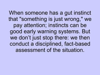 When someone has a gut instinct that "something is just wrong," we pay attention; instincts can be good early warning systems. But we don’t just stop there: we then conduct a disciplined, fact-based assessment of the situation. 