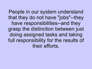 People in our system understand that they do not have "jobs"--they have responsibilities--and they grasp the distinction between just doing assigned tasks and taking full responsibility for the results of their efforts. 