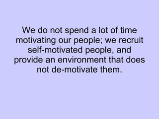 We do not spend a lot of time motivating our people; we recruit self-motivated people, and provide an environment that does not de-motivate them. 