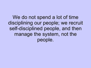 We do not spend a lot of time disciplining our people; we recruit self-disciplined people, and then manage the system, not the people. 