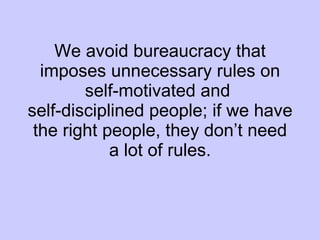 We avoid bureaucracy that imposes unnecessary rules on self-motivated and  self-disciplined people; if we have the right people, they don’t need a lot of rules. 