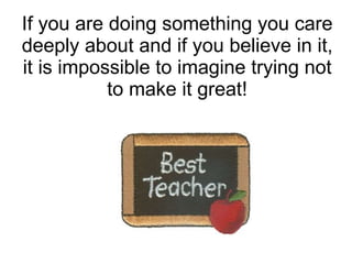 If you are doing something you care deeply about and if you believe in it, it is impossible to imagine trying not to make it great! 