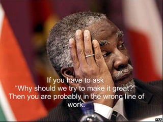 If you have to ask  “Why should we try to make it great?”  Then you are probably in the wrong line of work. 