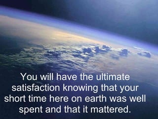 You will have the ultimate satisfaction knowing that your short time here on earth was well spent and that it mattered. 