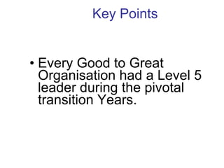Key Points  Every Good to Great Organisation had a Level 5 leader during the pivotal transition Years.  
