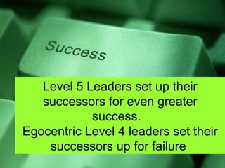 Level 5 Leaders set up their successors for even greater success.  Egocentric Level 4 leaders set their successors up for failure  