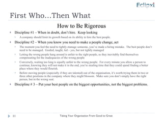 First Who…Then What How to Be Rigorous Discipline #1 – When in doubt, don’t hire.  Keep looking A company should limit its growth based on its ability to hire the best people. Discipline #2 – When you know you need to make a people change, act The moment you feel the need to tightly manage someone, you’ve made a hiring mistake.  The best people don’t need to be managed.  Guided, taught, led – yes, but not tightly managed Letting the wrong people hang around is unfair to the right people, as they inevitably find themselves compensating for the inadequacies of the wrong people Conversely, waiting too long is equally unfair to the wrong people.  For every minute you allow a person to continue, knowing they will not make it in the end, you’re stealing time that they could spend finding a better place where they would flourish. Before moving people (especially if they are talented) out of the organisation, it’s worth trying them in two or three other positions in the company where they might blossom.  Make sure you don’t simply have the right person, but in the wrong seat. Discipline # 3 – Put your best people on the biggest opportunities, not the biggest problems. Taking Your Organisation From Good to Great 