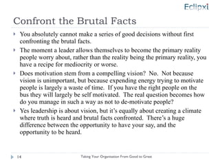 Confront the Brutal Facts You absolutely cannot make a series of good decisions without first confronting the brutal facts. The moment a leader allows themselves to become the primary reality people worry about, rather than the reality being the primary reality, you have a recipe for mediocrity or worse. Does motivation stem from a compelling vision?  No.  Not because vision is unimportant, but because expending energy trying to motivate people is largely a waste of time.  If you have the right people on the bus they will largely be self motivated.  The real question becomes how do you manage in such a way as not to de-motivate people? Yes leadership is about vision, but it’s equally about creating a climate where truth is heard and brutal facts confronted.  There’s a huge difference between the opportunity to have your say, and the opportunity to be heard. Taking Your Organisation From Good to Great 