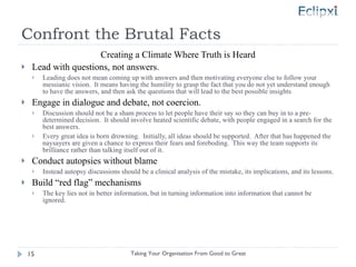 Confront the Brutal Facts Creating a Climate Where Truth is Heard Lead with questions, not answers. Leading does not mean coming up with answers and then motivating everyone else to follow your messianic vision.  It means having the humility to grasp the fact that you do not yet understand enough  to have the answers, and then ask the questions that will lead to the best possible insights Engage in dialogue and debate, not coercion. Discussion should not be a sham process to let people have their say so they can buy in to a pre-determined decision.  It should involve heated scientific debate, with people engaged in a search for the best answers. Every great idea is born drowning.  Initially, all ideas should be supported.  After that has happened the naysayers are given a chance to express their fears and foreboding.  This way the team supports its brilliance rather than talking itself out of it. Conduct autopsies without blame Instead autopsy discussions should be a clinical analysis of the mistake, its implications, and its lessons. Build “red flag” mechanisms The key lies not in better information, but in turning information into information that cannot be ignored. Taking Your Organisation From Good to Great 