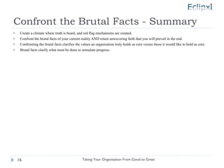 Confront the Brutal Facts - Summary Create a climate where truth is heard, and red flag mechanisms are created. Confront the brutal facts of your current reality AND retain unwavering faith that you will prevail in the end. Confronting the brutal facts clarifies the values an organisation truly holds as core versus those it would like to hold as core. Brutal facts clarify what must be done to stimulate progress. Taking Your Organisation From Good to Great 