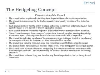 The Hedgehog Concept Characteristics of the Council The council exists to gain understanding about important issues facing the organisation The council is is assembled by the leading executive and usually consists of five to twelve people Each council member has the ability to argue and debate in search of understanding, not from egotistic needs to win a point or protect a parochial interest. Each council member retains the respect of every other council member without exception. Council members come from a range of perspectives, but each member has deep knowledge about some aspect of the organisation and/or the environment in which it operates. The council includes key members of the management team but is not limited to members of the management team, nor is every executive automatically a member. The council is a standing body, not an ad hoc committee assembled for a specific project The council meets periodically, as much as once a week, or as infrequently as once per quarter. The council does not seek consensus, recognising that consensus decisions are often at odds with intelligent decisions.  The responsibility for the final decision remains with the leading executive. The council is an informal body, not listed on any formal organisation chart or in any formal documents Taking Your Organisation From Good to Great 