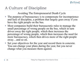A Culture of Discipline Avoiding The Entrepreneurial Death Cycle  The purpose of bureaucracy is to compensate for incompetence and lack of discipline, a problem that largely goes away if you have the right people on the bus. Most companies build their bureaucratic rules to manage the small percentage of wrong people on the bus, which in turn drives away the right people, which then increases the percentage of wrong people, which then increases the need for more bureaucracy, which then drives more of the right people away…and so on. Set your objectives for the year and record them in concrete.  You can change your plans during the year, but you never change what you measure them against. Taking Your Organisation From Good to Great 