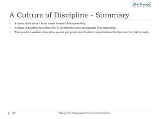 A Culture of Discipline - Summary A culture of discipline is based around freedom AND responsibility. A culture of discipline ejects those who do not share the values and standards of an organisation. When you have a culture of discipline, you can give people more freedom to experiment and find their own best path to results. Taking Your Organisation From Good to Great 