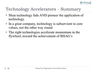Technology Accelerators - Summary Shun technology fads AND pioneer the application of technology. In a great company, technology is subservient to core values, not the other way round. The right technologies accelerate momentum in the flywheel, toward the achievement of BHAG’s Taking Your Organisation From Good to Great 