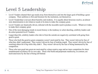 Level 5 Leadership Level 5 leaders channel their ego needs away from themselves and into the larger goal of building a great company.  Their ambition is first and foremost for the institution, not themselves. Level 5 leadership is not just about humility and modesty.  It is equally about ferocious resolve, an almost stoic determination to do whatever needs to be done to make the company great. Level 5 leaders are fanatically driven, infected with the incurable need to produce  results.  Whatever it takes to make their company great. One of the most damaging trends in recent history is the tendency to select dazzling, celebrity leaders and de-select potential level 5 leaders. Larger-than-life, celebrity leaders who ride in from the outside are negatively correlated with going from good to great. Those who built the good-to-great companies weren’t motivated by fear.  They weren’t driven by fear of what they didn’t understand.  They weren’t driven by fear of looking stupid.  They weren’t driven by fear of watching others hit it big while they didn’t.  They weren’t driven by the fear of being hammered by the competition. Those who turn good into great are motivated by a deep creative urge and an inner compulsion for sheer unadulterated excellence for its own sake.  Those who build and perpetuate mediocrity, in contrast, are motivated more by the fear of being left behind. Taking Your Organisation From Good to Great 