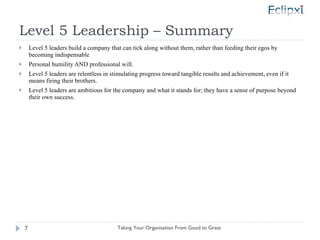 Level 5 Leadership – Summary Level 5 leaders build a company that can tick along without them, rather than feeding their egos by becoming indispensable Personal humility AND professional will. Level 5 leaders are relentless in stimulating progress toward tangible results and achievement, even if it means firing their brothers. Level 5 leaders are ambitious for the company and what it stands for; they have a sense of purpose beyond their own success. Taking Your Organisation From Good to Great 