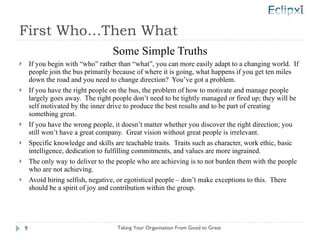 First Who…Then What Some Simple Truths If you begin with “who” rather than “what”, you can more easily adapt to a changing world.  If people join the bus primarily because of where it is going, what happens if you get ten miles down the road and you need to change direction?  You’ve got a problem. If you have the right people on the bus, the problem of how to motivate and manage people largely goes away.  The right people don’t need to be tightly managed or fired up; they will be self motivated by the inner drive to produce the best results and to be part of creating something great. If you have the wrong people, it doesn’t matter whether you discover the right direction; you still won’t have a great company.  Great vision without great people is irrelevant. Specific knowledge and skills are teachable traits.  Traits such as character, work ethic, basic intelligence, dedication to fulfilling commitments, and values are more ingrained. The only way to deliver to the people who are achieving is to not burden them with the people who are not achieving. Avoid hiring selfish, negative, or egotistical people – don’t make exceptions to this.  There should be a spirit of joy and contribution within the group.  Taking Your Organisation From Good to Great 