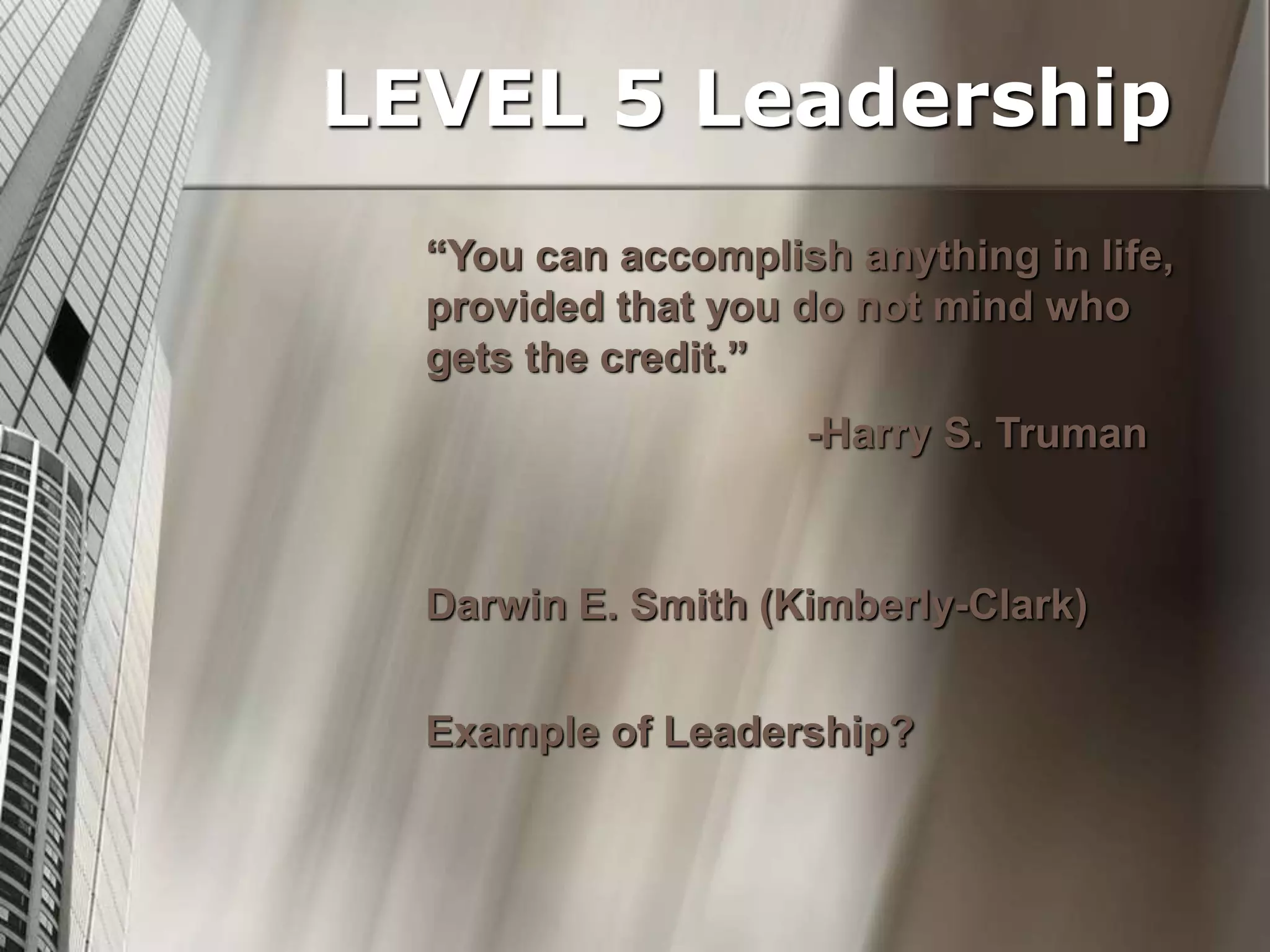 “You can accomplish anything in life,
provided that you do not mind who
gets the credit.”
-Harry S. Truman
Darwin E. Smith (Kimberly-Clark)
Example of Leadership?
LEVEL 5 Leadership
 