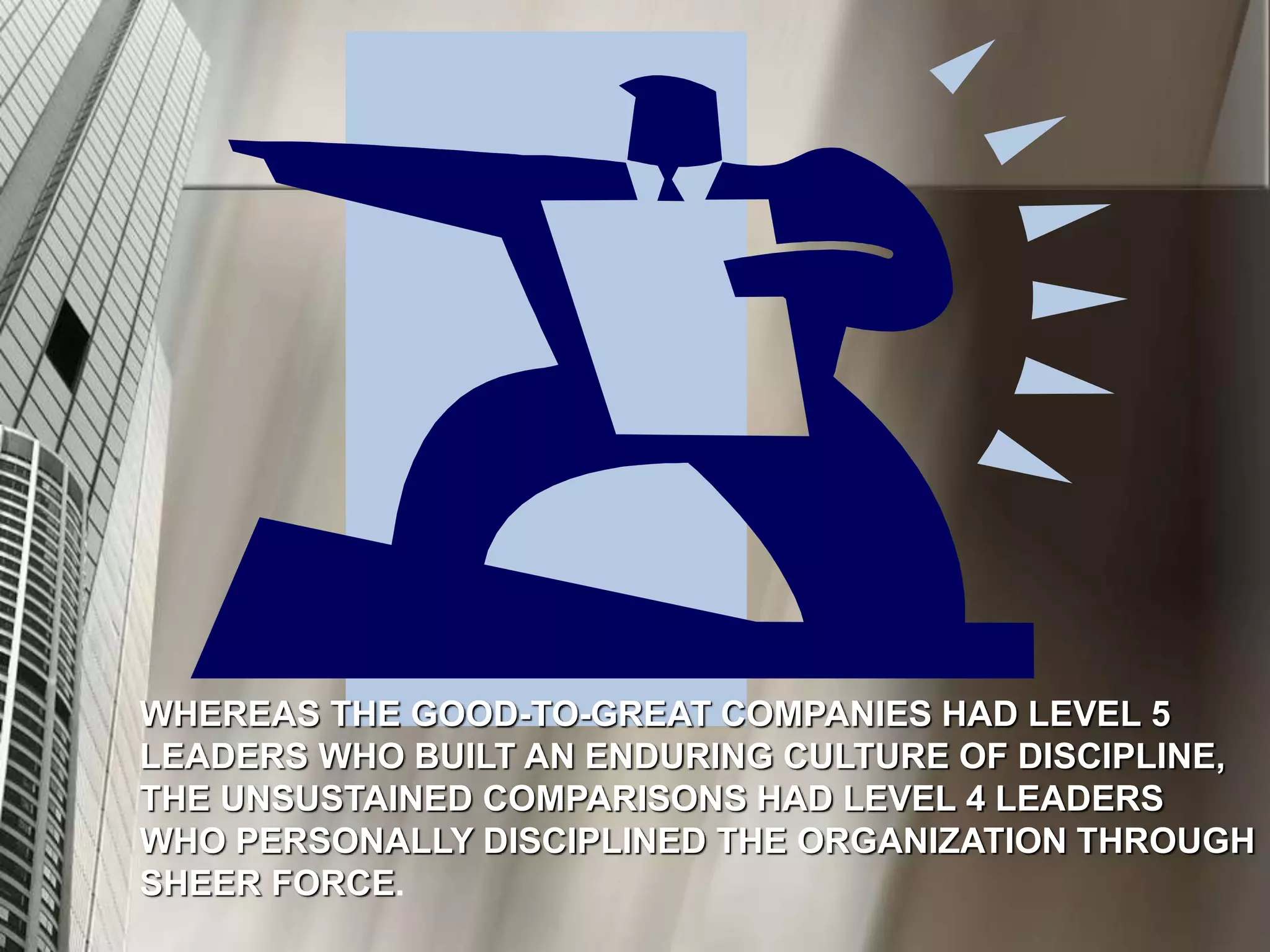 WHEREAS THE GOOD-TO-GREAT COMPANIES HAD LEVEL 5
LEADERS WHO BUILT AN ENDURING CULTURE OF DISCIPLINE,
THE UNSUSTAINED COMPARISONS HAD LEVEL 4 LEADERS
WHO PERSONALLY DISCIPLINED THE ORGANIZATION THROUGH
SHEER FORCE.
 