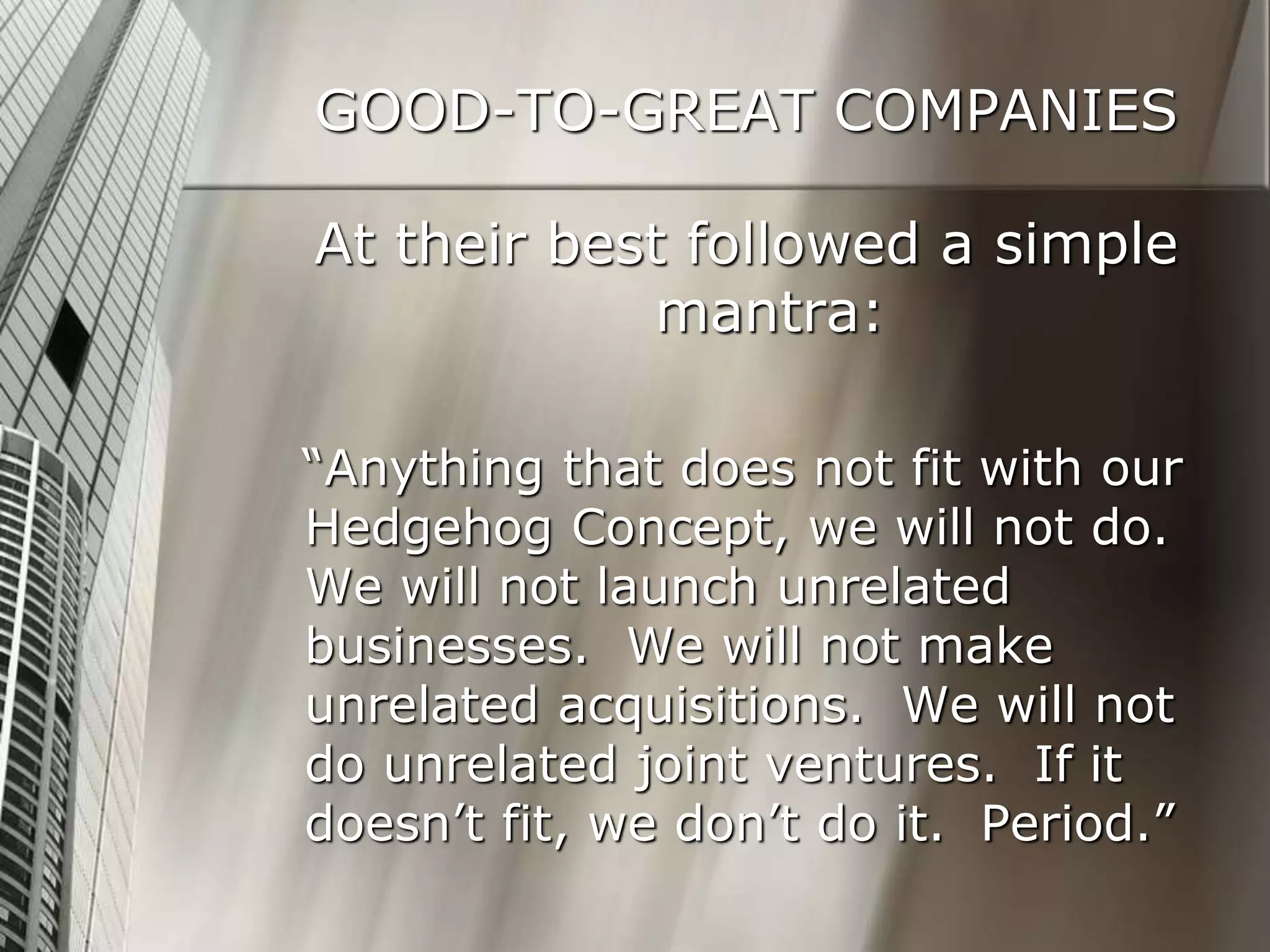 GOOD-TO-GREAT COMPANIES
At their best followed a simple
mantra:
“Anything that does not fit with our
Hedgehog Concept, we will not do.
We will not launch unrelated
businesses. We will not make
unrelated acquisitions. We will not
do unrelated joint ventures. If it
doesn’t fit, we don’t do it. Period.”
 