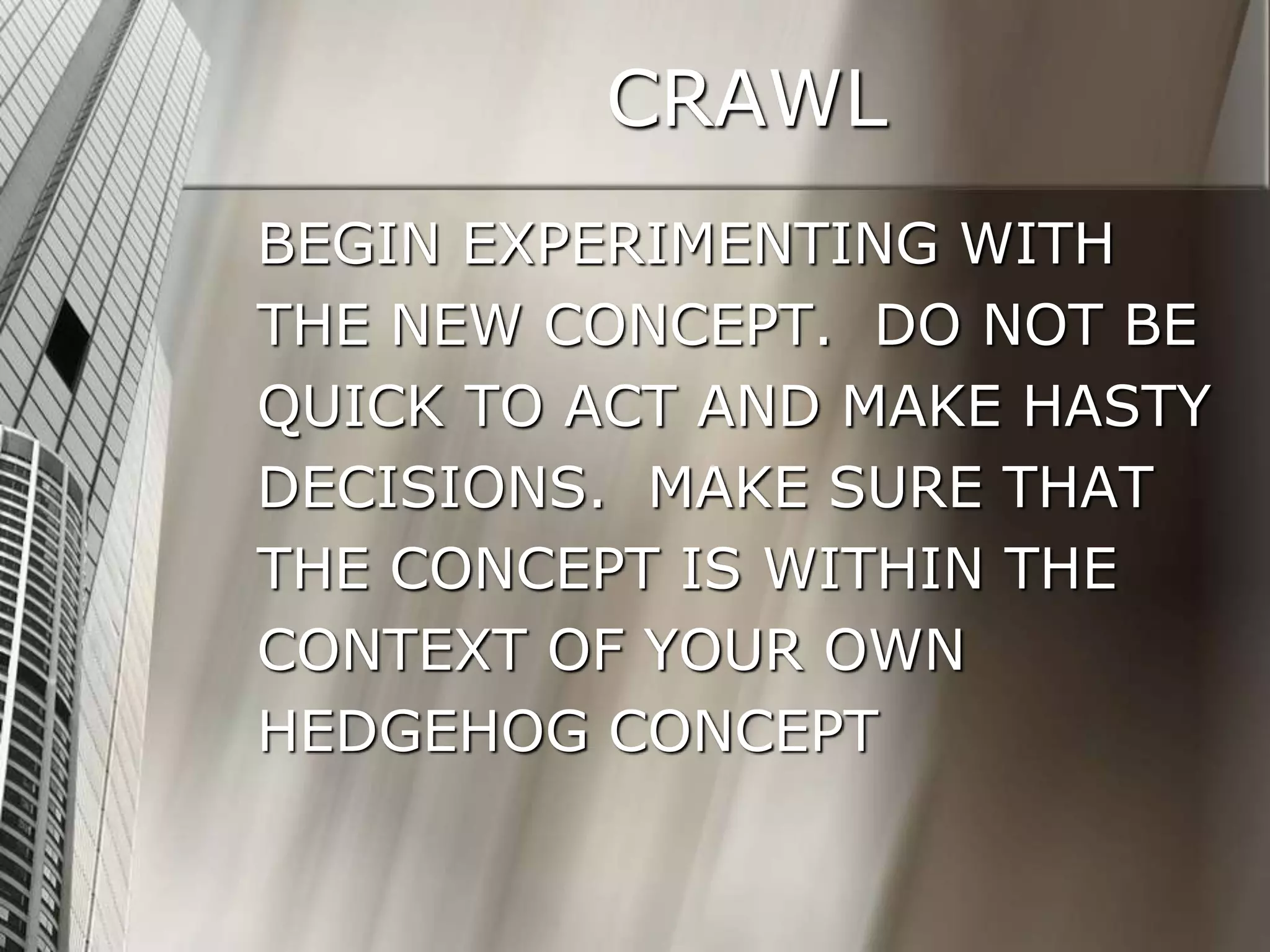 CRAWL
BEGIN EXPERIMENTING WITH
THE NEW CONCEPT. DO NOT BE
QUICK TO ACT AND MAKE HASTY
DECISIONS. MAKE SURE THAT
THE CONCEPT IS WITHIN THE
CONTEXT OF YOUR OWN
HEDGEHOG CONCEPT
 