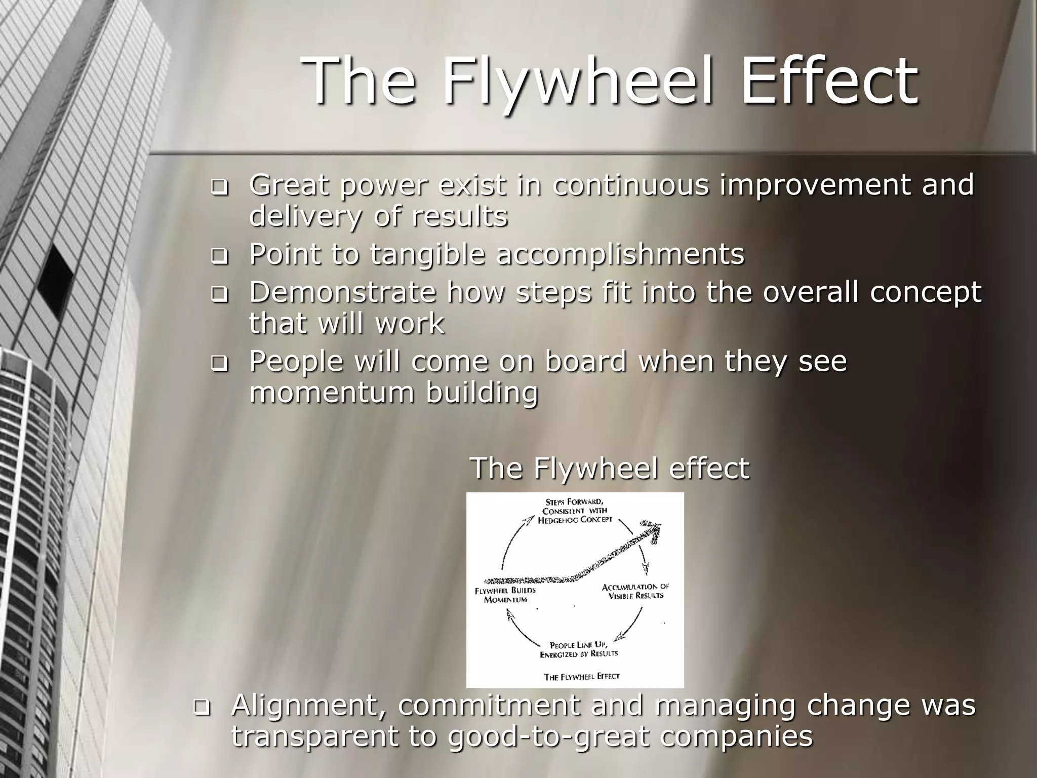 The Flywheel Effect
 Great power exist in continuous improvement and
delivery of results
 Point to tangible accomplishments
 Demonstrate how steps fit into the overall concept
that will work
 People will come on board when they see
momentum building
The Flywheel effect
 Alignment, commitment and managing change was
transparent to good-to-great companies
 