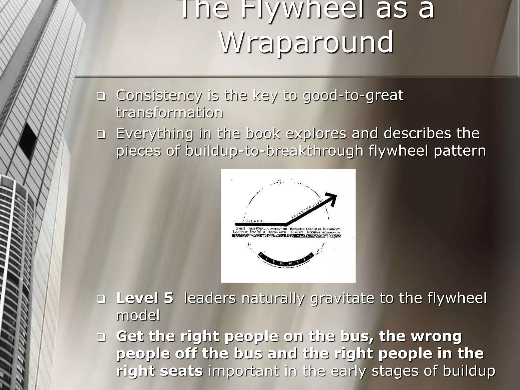 The Flywheel as a
Wraparound
 Consistency is the key to good-to-great
transformation
 Everything in the book explores and describes the
pieces of buildup-to-breakthrough flywheel pattern
 Level 5 leaders naturally gravitate to the flywheel
model
 Get the right people on the bus, the wrong
people off the bus and the right people in the
right seats important in the early stages of buildup
 