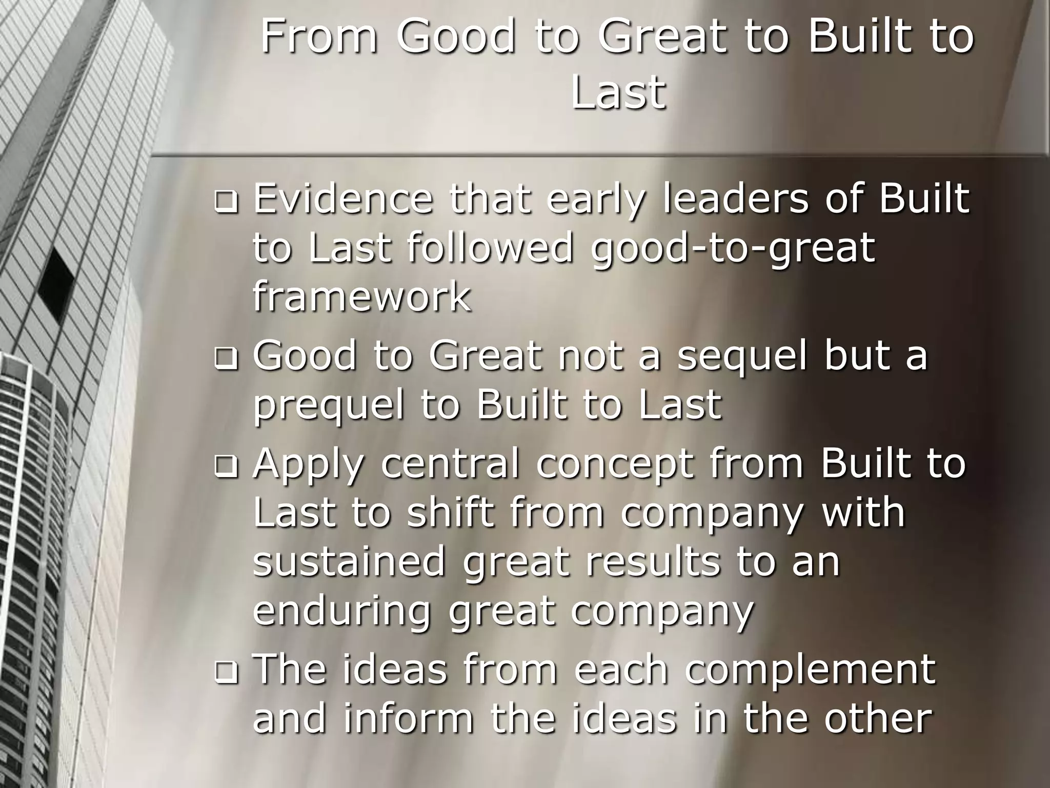 From Good to Great to Built to
Last
 Evidence that early leaders of Built
to Last followed good-to-great
framework
 Good to Great not a sequel but a
prequel to Built to Last
 Apply central concept from Built to
Last to shift from company with
sustained great results to an
enduring great company
 The ideas from each complement
and inform the ideas in the other
 