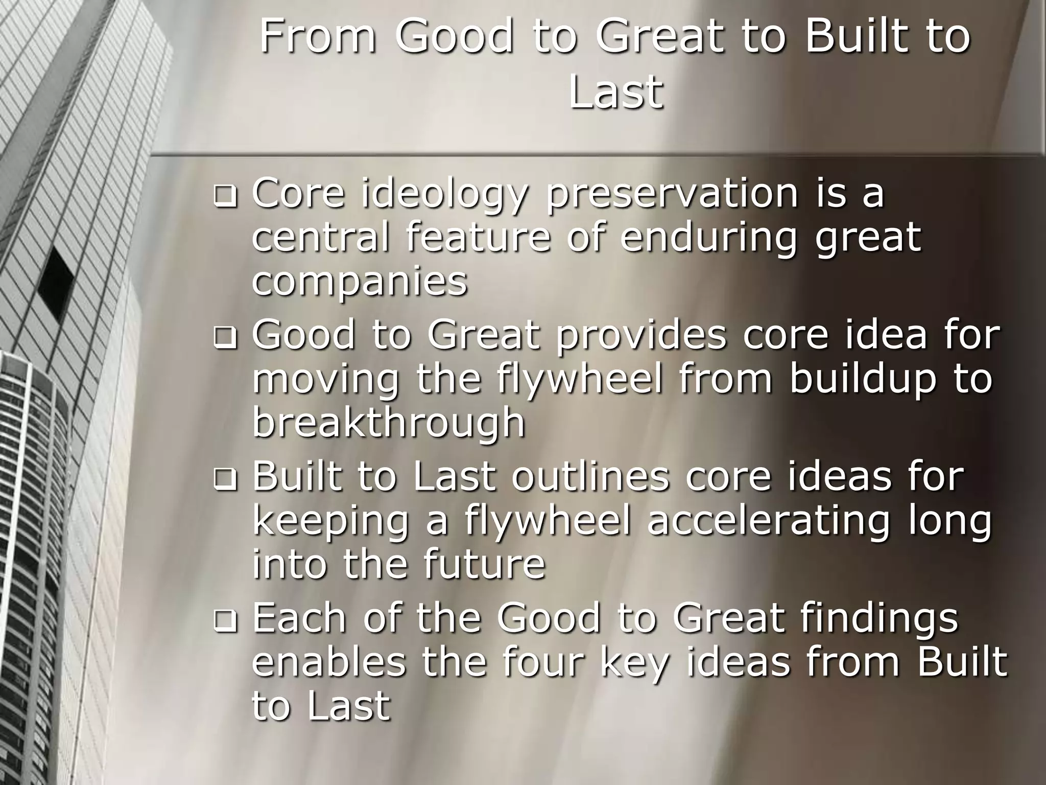 From Good to Great to Built to
Last
 Core ideology preservation is a
central feature of enduring great
companies
 Good to Great provides core idea for
moving the flywheel from buildup to
breakthrough
 Built to Last outlines core ideas for
keeping a flywheel accelerating long
into the future
 Each of the Good to Great findings
enables the four key ideas from Built
to Last
 