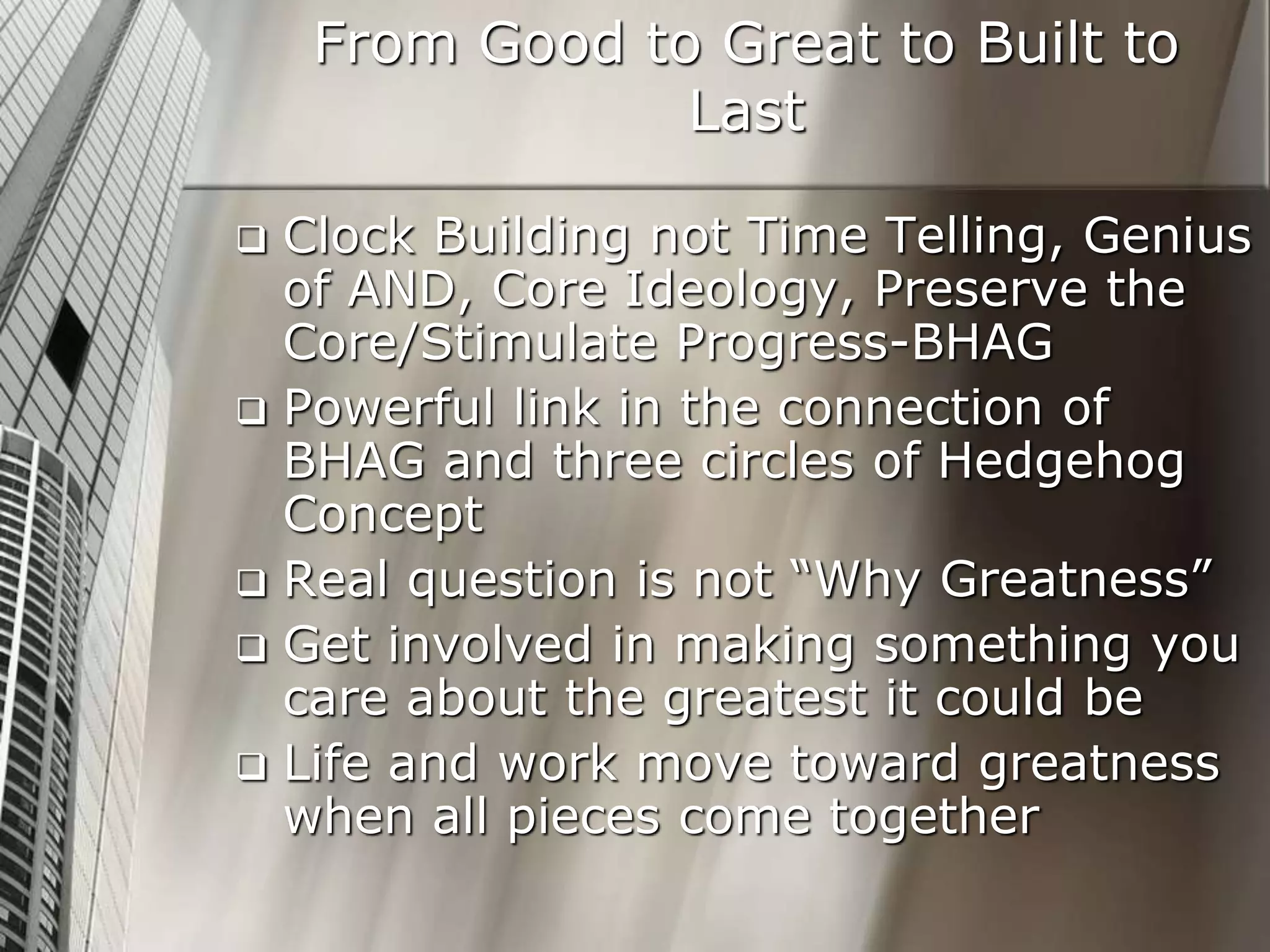 From Good to Great to Built to
Last
 Clock Building not Time Telling, Genius
of AND, Core Ideology, Preserve the
Core/Stimulate Progress-BHAG
 Powerful link in the connection of
BHAG and three circles of Hedgehog
Concept
 Real question is not “Why Greatness”
 Get involved in making something you
care about the greatest it could be
 Life and work move toward greatness
when all pieces come together
 