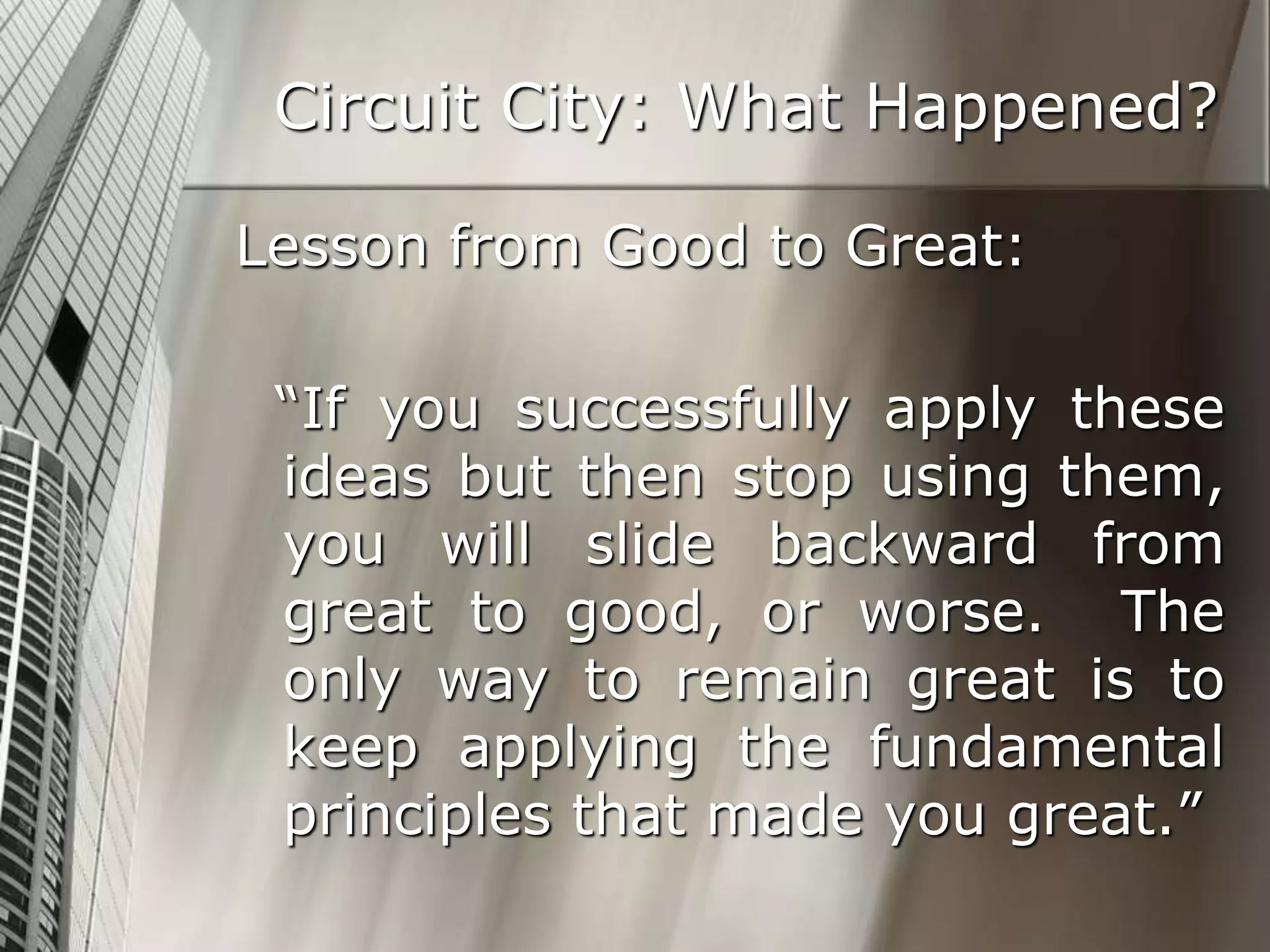 Circuit City: What Happened?
Lesson from Good to Great:
“If you successfully apply these
ideas but then stop using them,
you will slide backward from
great to good, or worse. The
only way to remain great is to
keep applying the fundamental
principles that made you great.”
 