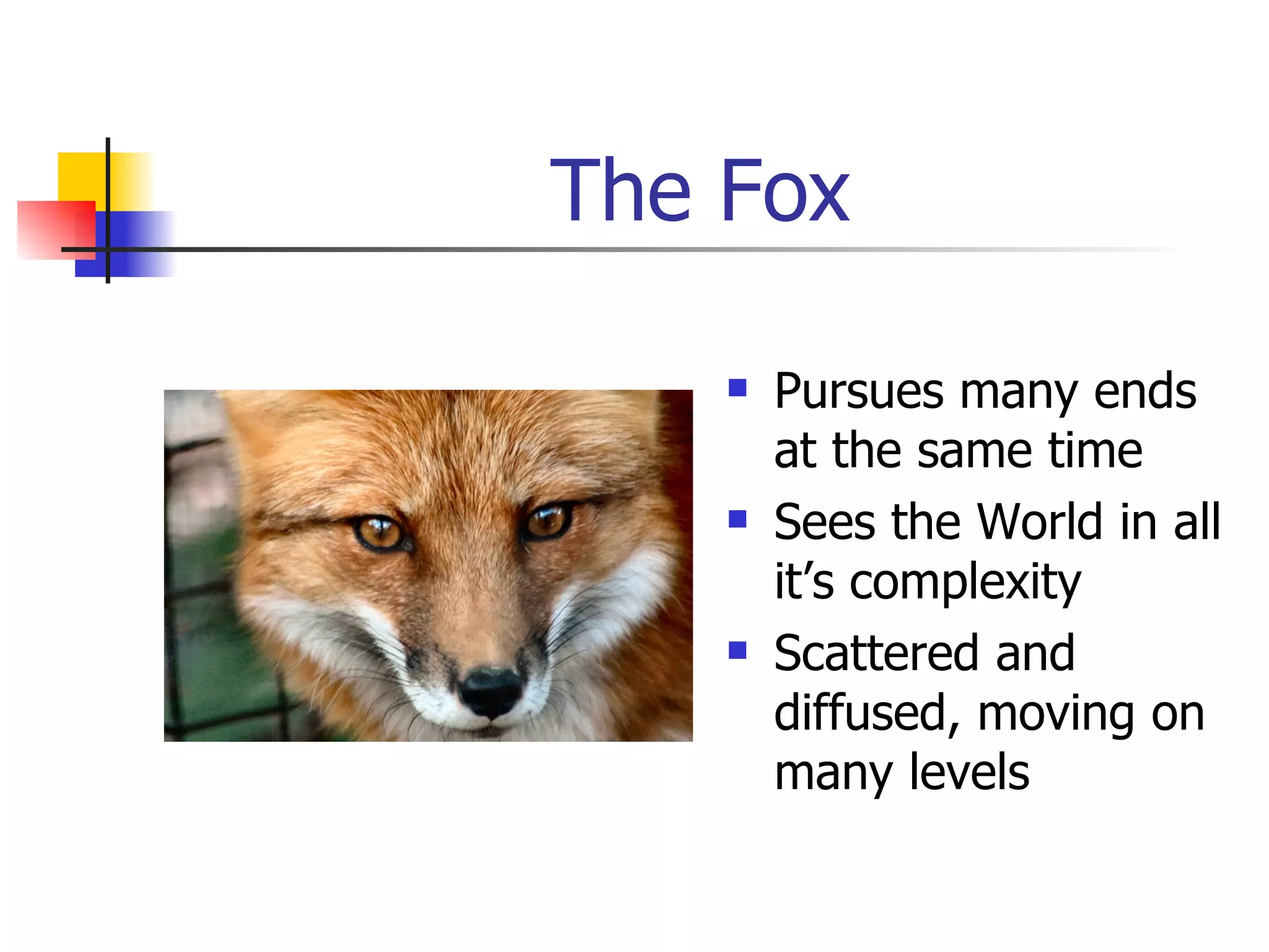 The Fox Pursues many ends at the same time Sees the World in all it’s complexity Scattered and diffused, moving on many levels 
