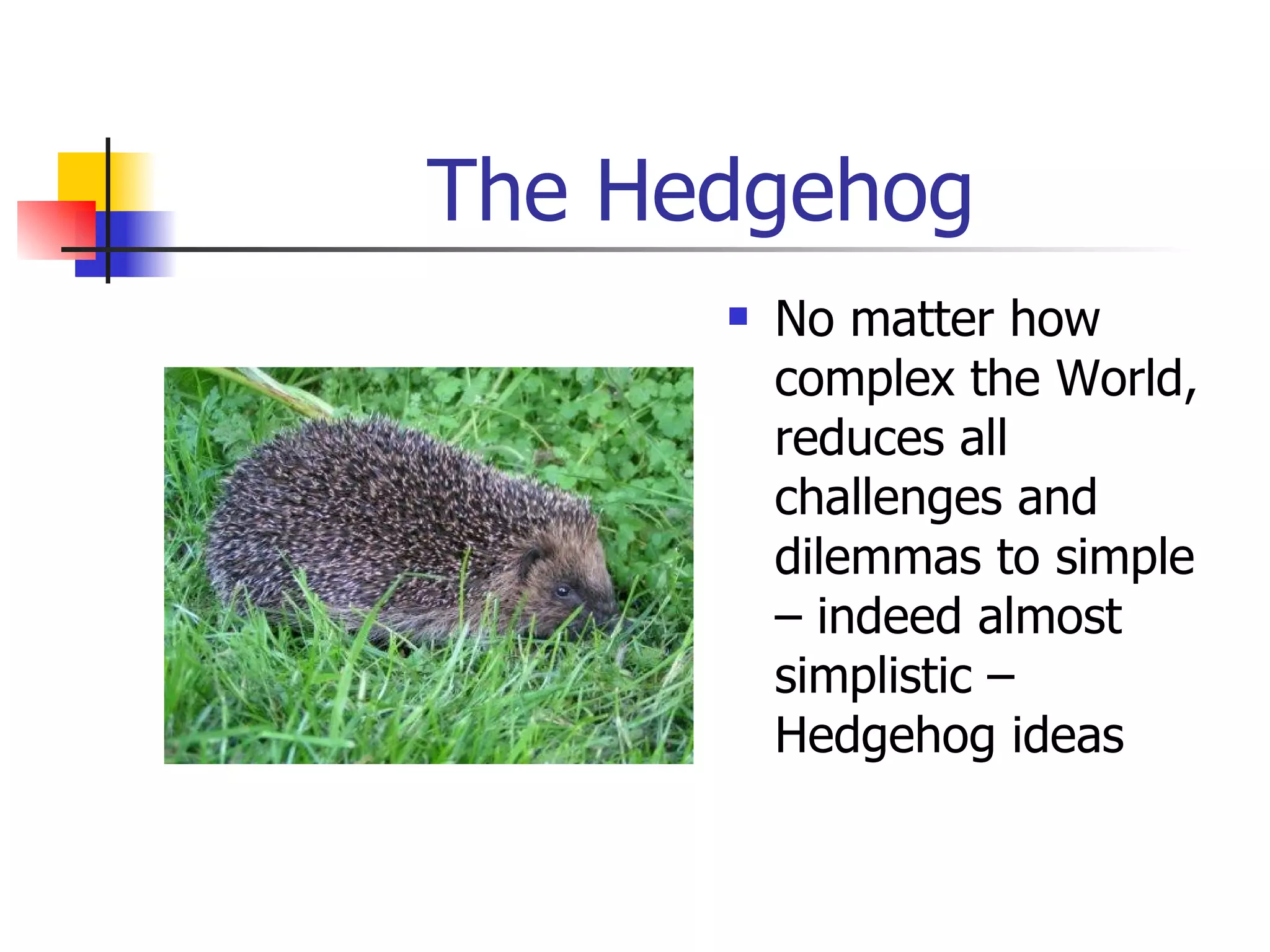 The Hedgehog No matter how complex the World, reduces all challenges and dilemmas to simple – indeed almost simplistic – Hedgehog ideas 