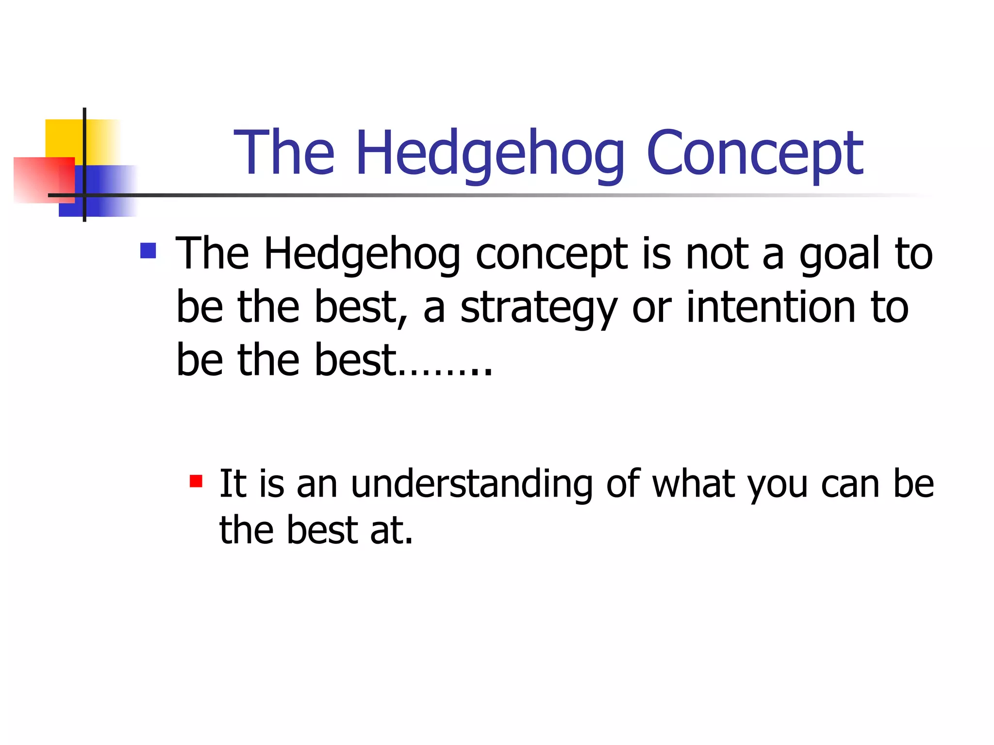 The Hedgehog Concept The Hedgehog concept is not a goal to be the best, a strategy or intention to be the best…….. It is an understanding of what you can be the best at. 
