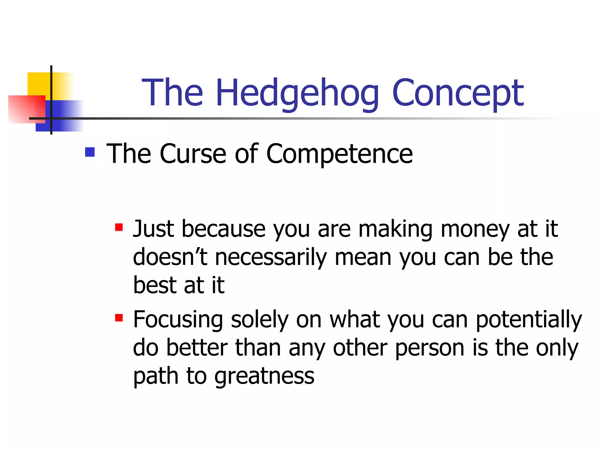 The Hedgehog Concept The Curse of Competence Just because you are making money at it doesn’t necessarily mean you can be the best at it Focusing solely on what you can potentially do better than any other person is the only path to greatness 