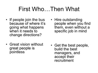 First Who…Then What If people join the bus because of where it’s going what happens when it needs to change directions? Great vision without great people is pointless Hire outstanding people when you find them, even without a specific job in mind Get the best people, build the best managers, and accept their recruitment 