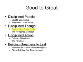 Good to Great Disciplined People Level 5 Leadership First Who…Then What Disciplined Thought Confront the Brutal Facts The Hedgehog Concept Disciplined Action Culture of Discipline The Flywheel Building Greatness to Last Preserve the Core/Stimulate Progress Clock Building, Not Time Keeping 