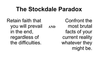 The Stockdale Paradox Retain faith that you will prevail in the end, regardless of the difficulties. Confront the most brutal facts of your current reality whatever they might be. AND 